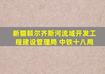 新疆额尔齐斯河流域开发工程建设管理局 中铁十八局